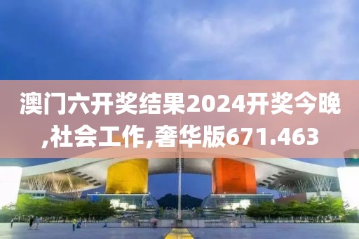 澳门六开奖结果2024开奖今晚,社会工作,奢华版671.463