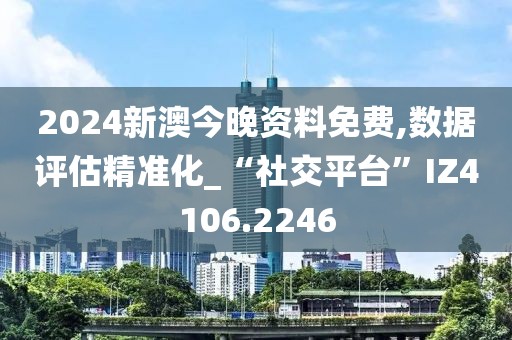 2024新澳今晚资料免费,数据评估精准化_“社交平台”IZ4106.2246