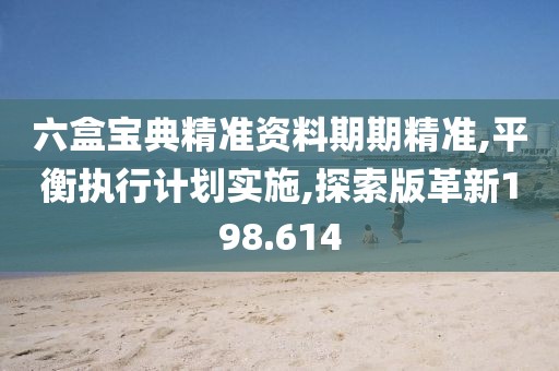 六盒宝典精准资料期期精准,平衡执行计划实施,探索版革新198.614