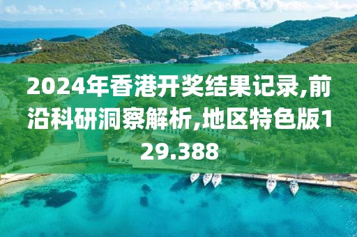 2024年香港开奖结果记录,前沿科研洞察解析,地区特色版129.388