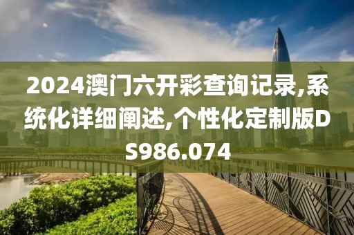 2024澳门六开彩查询记录,系统化详细阐述,个性化定制版DS986.074