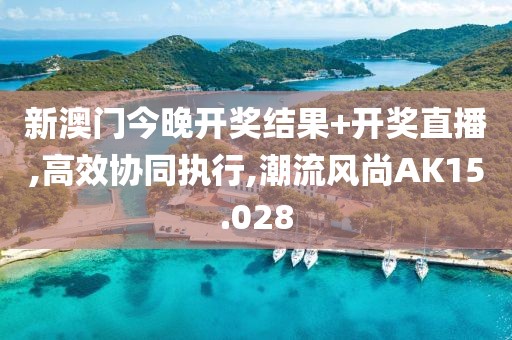 新澳门今晚开奖结果+开奖直播,高效协同执行,潮流风尚AK15.028