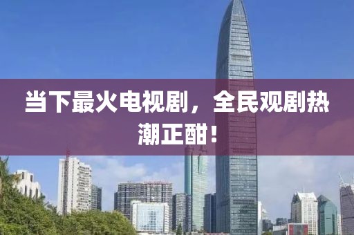 当下最火电视剧，全民观剧热潮正酣！