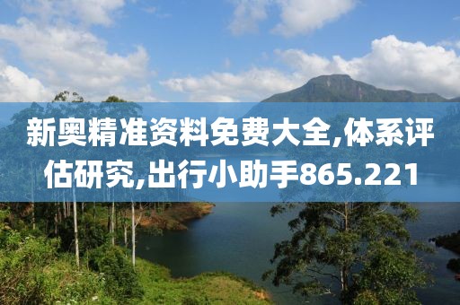 新奥精准资料免费大全,体系评估研究,出行小助手865.221