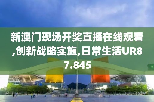 新澳门现场开奖直播在线观看,创新战略实施,日常生活UR87.845
