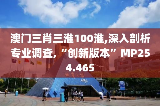 澳门三肖三淮100淮,深入剖析专业调查,“创新版本”MP254.465