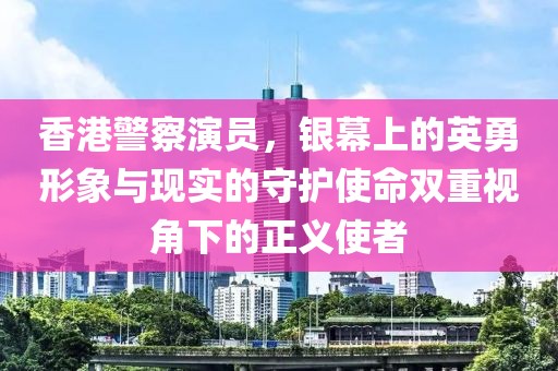 香港警察演员，银幕上的英勇形象与现实的守护使命双重视角下的正义使者