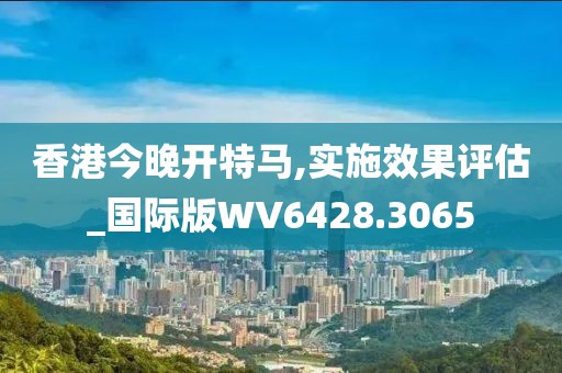 香港今晚开特马,实施效果评估_国际版WV6428.3065