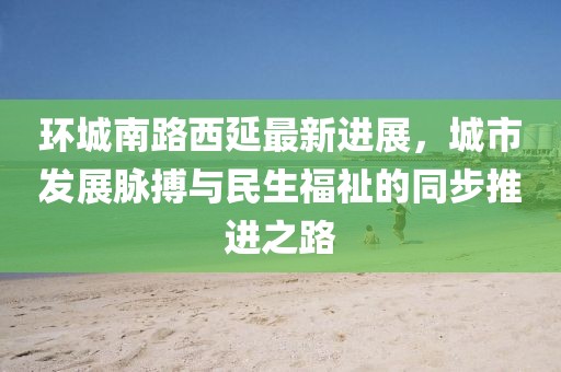环城南路西延最新进展，城市发展脉搏与民生福祉的同步推进之路
