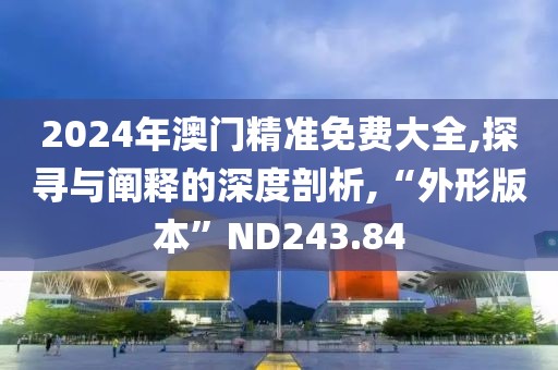 2024年澳门精准免费大全,探寻与阐释的深度剖析,“外形版本”ND243.84