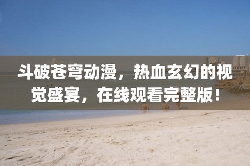 斗破苍穹动漫，热血玄幻的视觉盛宴，在线观看完整版！