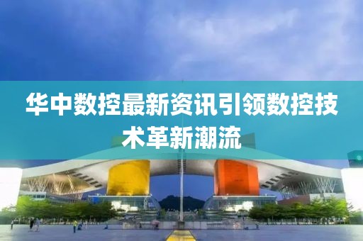 华中数控最新资讯引领数控技术革新潮流