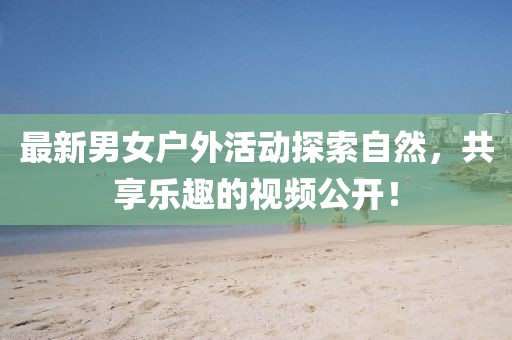 最新男女户外活动探索自然，共享乐趣的视频公开！