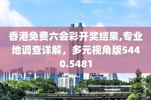 香港免费六会彩开奖结果,专业地调查详解，多元视角版5440.5481