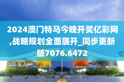 2024澳门特马今晚开奖亿彩网,战略规划全面展开_同步更新版7076.6472
