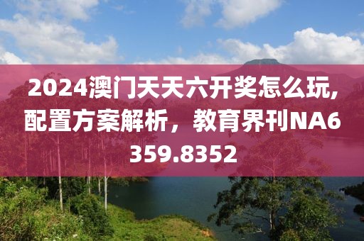 2024澳门天天六开奖怎么玩,配置方案解析，教育界刊NA6359.8352