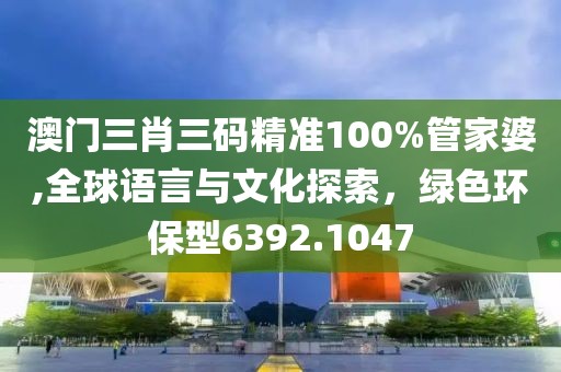 澳门三肖三码精准100%管家婆,全球语言与文化探索，绿色环保型6392.1047