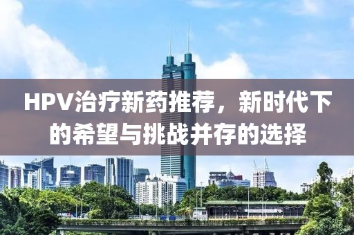 HPV治疗新药推荐，新时代下的希望与挑战并存的选择