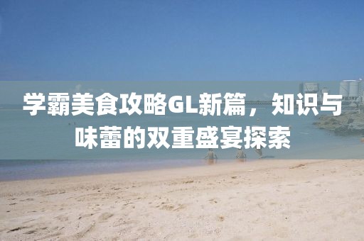 学霸美食攻略GL新篇，知识与味蕾的双重盛宴探索