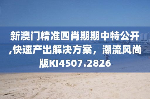新澳门精准四肖期期中特公开,快速产出解决方案，潮流风尚版KI4507.2826