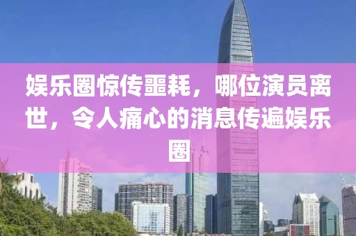 娱乐圈惊传噩耗，哪位演员离世，令人痛心的消息传遍娱乐圈