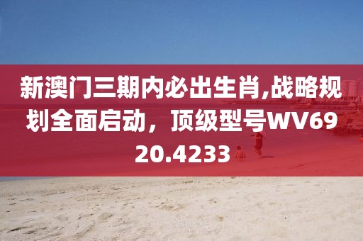 新澳门三期内必出生肖,战略规划全面启动，顶级型号WV6920.4233