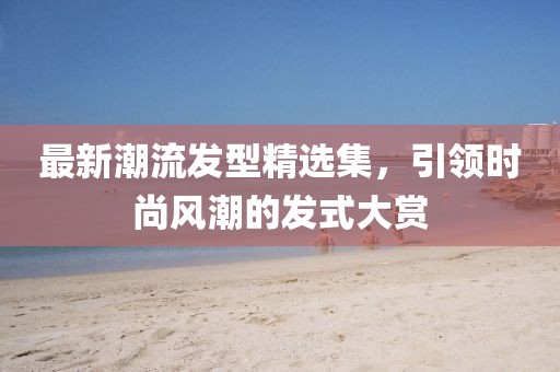 最新潮流发型精选集，引领时尚风潮的发式大赏