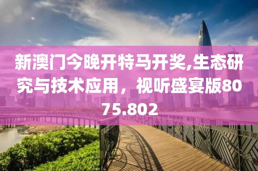 新澳门今晚开特马开奖,生态研究与技术应用，视听盛宴版8075.802