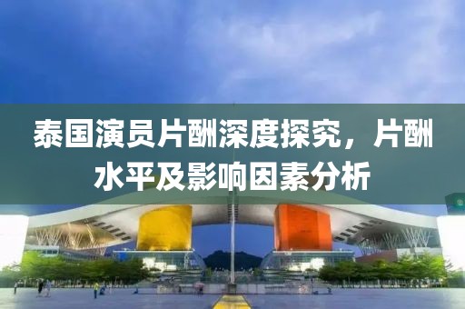 泰国演员片酬深度探究，片酬水平及影响因素分析