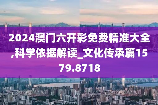 2024澳门六开彩免费精准大全,科学依据解读_文化传承篇1579.8718