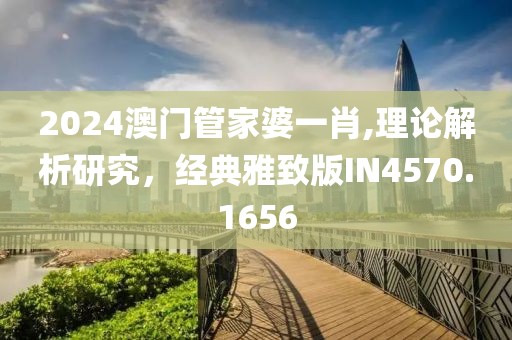 2024澳门管家婆一肖,理论解析研究，经典雅致版IN4570.1656
