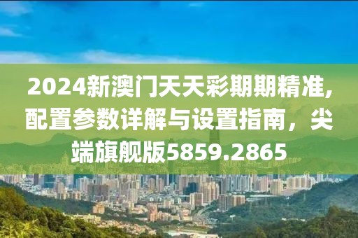 2024新澳门天天彩期期精准,配置参数详解与设置指南，尖端旗舰版5859.2865