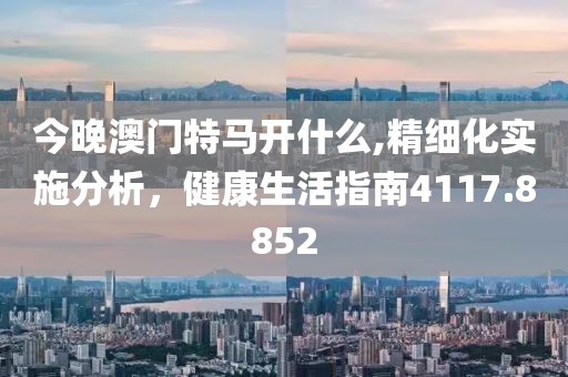 今晚澳门特马开什么,精细化实施分析，健康生活指南4117.8852