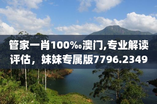 管家一肖100‰澳门,专业解读评估，妹妹专属版7796.2349