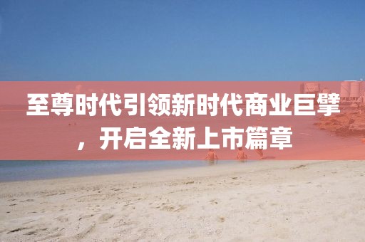 至尊时代引领新时代商业巨擘，开启全新上市篇章