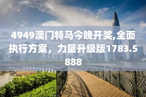 4949澳门特马今晚开奖,全面执行方案，力量升级版1783.5888
