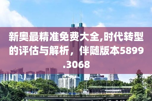 新奥最精准免费大全,时代转型的评估与解析，伴随版本5899.3068