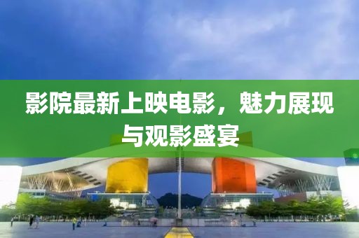 影院最新上映电影，魅力展现与观影盛宴