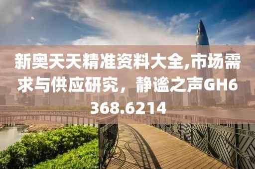 新奥天天精准资料大全,市场需求与供应研究，静谧之声GH6368.6214
