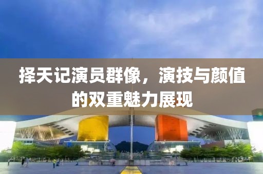 择天记演员群像，演技与颜值的双重魅力展现
