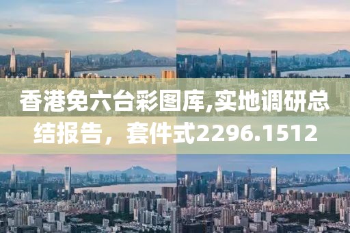 香港免六台彩图库,实地调研总结报告，套件式2296.1512