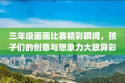 三年级画画比赛精彩瞬间，孩子们的创意与想象力大放异彩