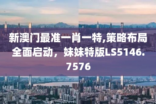 新澳门最准一肖一特,策略布局全面启动，妹妹特版LS5146.7576