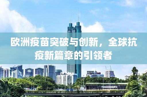 欧洲疫苗突破与创新，全球抗疫新篇章的引领者