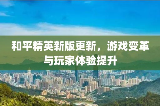 和平精英新版更新，游戏变革与玩家体验提升
