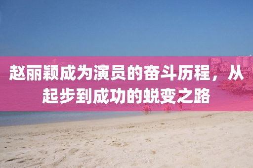 赵丽颖成为演员的奋斗历程，从起步到成功的蜕变之路