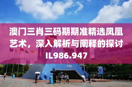 澳门三肖三码期期准精选凤凰艺术，深入解析与阐释的探讨IL986.947