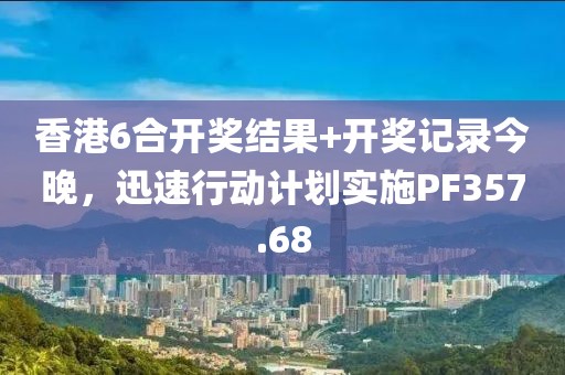 香港6合开奖结果+开奖记录今晚，迅速行动计划实施PF357.68