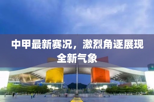 中甲最新赛况，激烈角逐展现全新气象