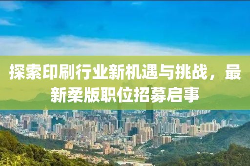 探索印刷行业新机遇与挑战，最新柔版职位招募启事